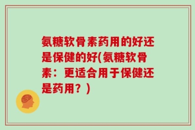 氨糖软骨素药用的好还是保健的好(氨糖软骨素：更适合用于保健还是药用？)