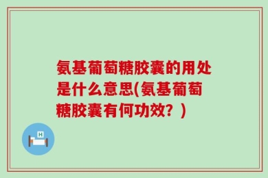 氨基葡萄糖胶囊的用处是什么意思(氨基葡萄糖胶囊有何功效？)