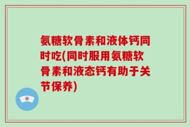 氨糖软骨素和液体钙同时吃(同时服用氨糖软骨素和液态钙有助于关节保养)
