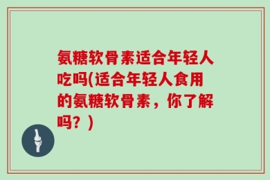 氨糖软骨素适合年轻人吃吗(适合年轻人食用的氨糖软骨素，你了解吗？)