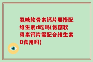 氨糖软骨素钙片要搭配维生素d吃吗(氨糖软骨素钙片需配合维生素D食用吗)
