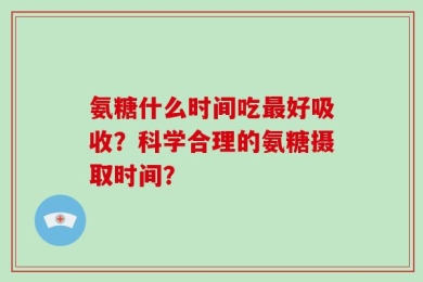 氨糖什么时间吃最好吸收？科学合理的氨糖摄取时间？