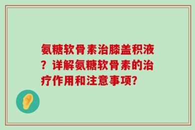 氨糖软骨素治膝盖积液？详解氨糖软骨素的治疗作用和注意事项？