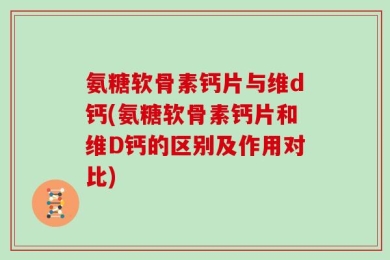 氨糖软骨素钙片与维d钙(氨糖软骨素钙片和维D钙的区别及作用对比)