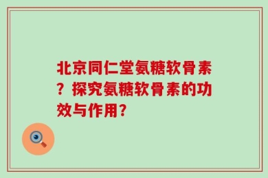 北京同仁堂氨糖软骨素？探究氨糖软骨素的功效与作用？