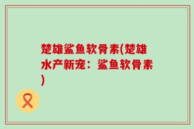 楚雄鲨鱼软骨素(楚雄水产新宠：鲨鱼软骨素)
