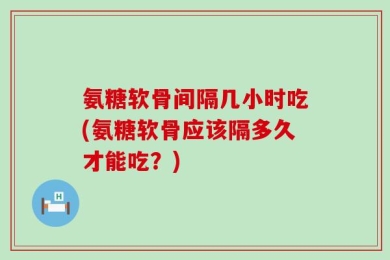 氨糖软骨间隔几小时吃(氨糖软骨应该隔多久才能吃？)