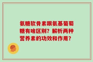 氨糖软骨素跟氨基葡萄糖有啥区别？解析两种营养素的功效和作用？