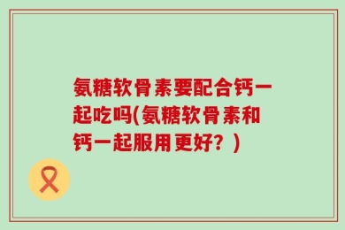 氨糖软骨素要配合钙一起吃吗(氨糖软骨素和钙一起服用更好？)