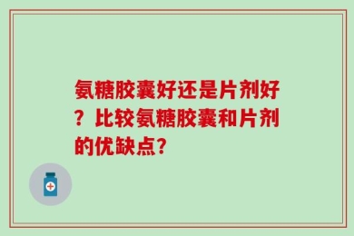 氨糖胶囊好还是片剂好？比较氨糖胶囊和片剂的优缺点？