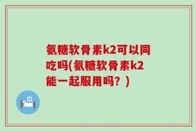 氨糖软骨素k2可以同吃吗(氨糖软骨素k2能一起服用吗？)