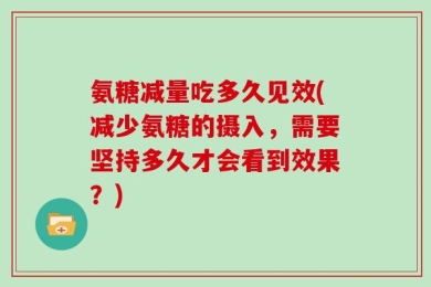 氨糖减量吃多久见效(减少氨糖的摄入，需要坚持多久才会看到效果？)