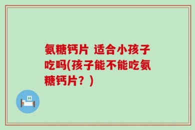 氨糖钙片 适合小孩子吃吗(孩子能不能吃氨糖钙片？)