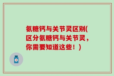 氨糖钙与关节灵区别(区分氨糖钙与关节灵，你需要知道这些！)