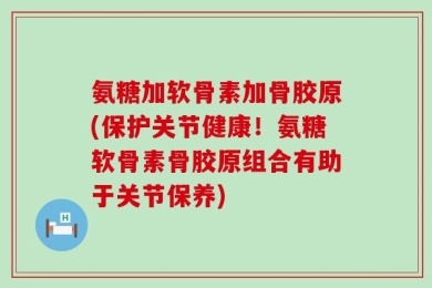 氨糖加软骨素加骨胶原(保护关节健康！氨糖软骨素骨胶原组合有助于关节保养)