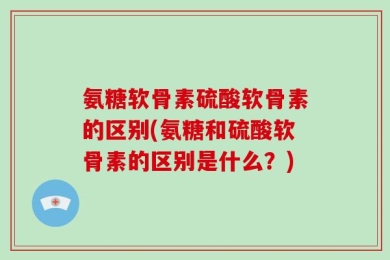 氨糖软骨素硫酸软骨素的区别(氨糖和硫酸软骨素的区别是什么？)