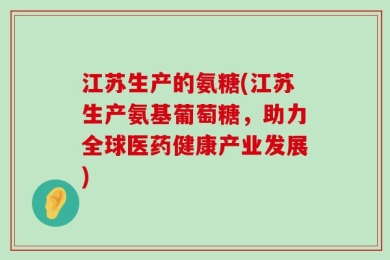 江苏生产的氨糖(江苏生产氨基葡萄糖，助力全球医药健康产业发展)
