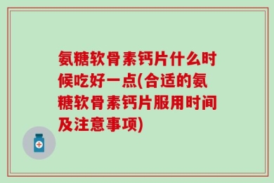 氨糖软骨素钙片什么时候吃好一点(合适的氨糖软骨素钙片服用时间及注意事项)