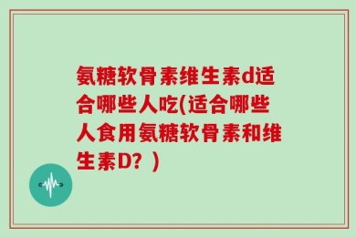氨糖软骨素维生素d适合哪些人吃(适合哪些人食用氨糖软骨素和维生素D？)