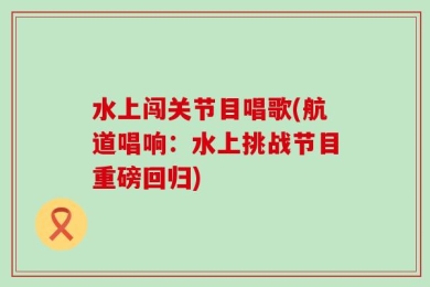 水上闯关节目唱歌(航道唱响：水上挑战节目重磅回归)
