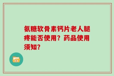 氨糖软骨素钙片老人腿疼能否使用？药品使用须知？