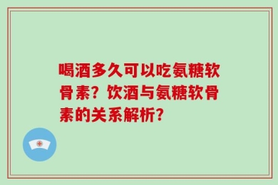 喝酒多久可以吃氨糖软骨素？饮酒与氨糖软骨素的关系解析？