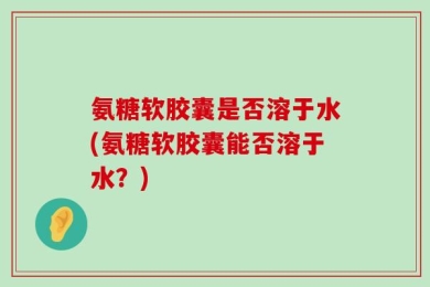 氨糖软胶囊是否溶于水(氨糖软胶囊能否溶于水？)