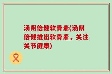 汤阴倍健软骨素(汤阴倍健推出软骨素，关注关节健康)