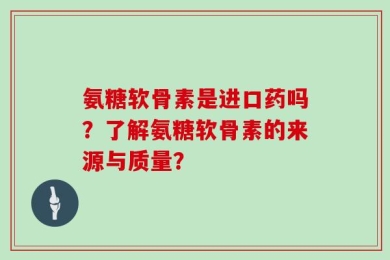 氨糖软骨素是进口药吗？了解氨糖软骨素的来源与质量？