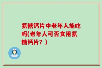 氨糖钙片中老年人能吃吗(老年人可否食用氨糖钙片？)