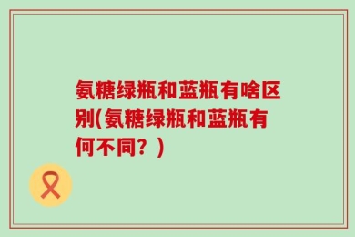 氨糖绿瓶和蓝瓶有啥区别(氨糖绿瓶和蓝瓶有何不同？)