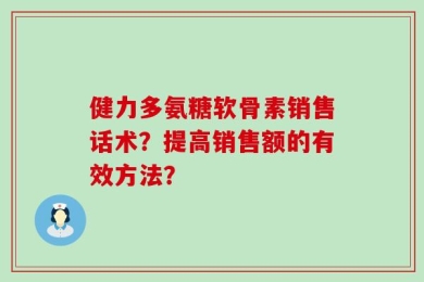 健力多氨糖软骨素销售话术？提高销售额的有效方法？