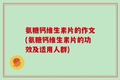 氨糖钙维生素片的作文(氨糖钙维生素片的功效及适用人群)