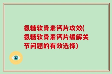 氨糖软骨素钙片攻效(氨糖软骨素钙片缓解关节问题的有效选择)