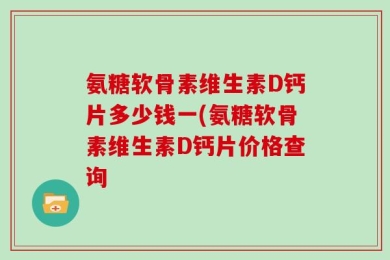 氨糖软骨素维生素D钙片多少钱一(氨糖软骨素维生素D钙片价格查询