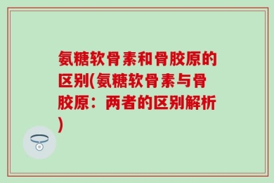 氨糖软骨素和骨胶原的区别(氨糖软骨素与骨胶原：两者的区别解析)