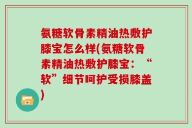 氨糖软骨素精油热敷护膝宝怎么样(氨糖软骨素精油热敷护膝宝：“软”细节呵护受损膝盖)