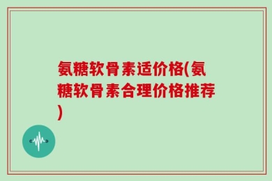 氨糖软骨素适价格(氨糖软骨素合理价格推荐)