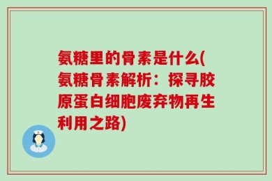 氨糖里的骨素是什么(氨糖骨素解析：探寻胶原蛋白细胞废弃物再生利用之路)
