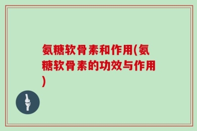 氨糖软骨素和作用(氨糖软骨素的功效与作用)