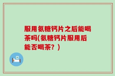 服用氨糖钙片之后能喝茶吗(氨糖钙片服用后能否喝茶？)