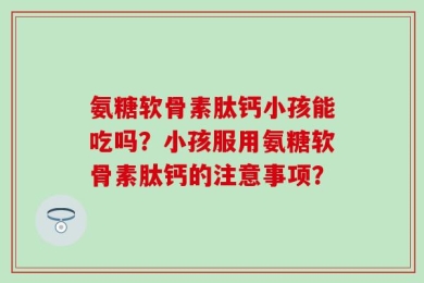 氨糖软骨素肽钙小孩能吃吗？小孩服用氨糖软骨素肽钙的注意事项？