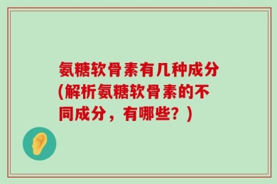 氨糖软骨素有几种成分(解析氨糖软骨素的不同成分，有哪些？)