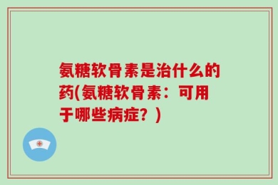 氨糖软骨素是治什么的药(氨糖软骨素：可用于哪些病症？)