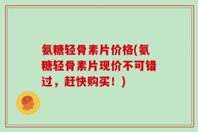 氨糖轻骨素片价格(氨糖轻骨素片现价不可错过，赶快购买！)