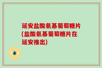 延安盐酸氨基葡萄糖片(盐酸氨基葡萄糖片在延安推出)