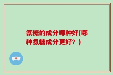 氨糖的成分哪种好(哪种氨糖成分更好？)