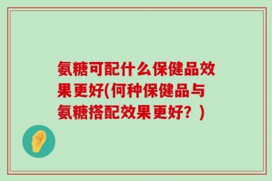 氨糖可配什么保健品效果更好(何种保健品与氨糖搭配效果更好？)