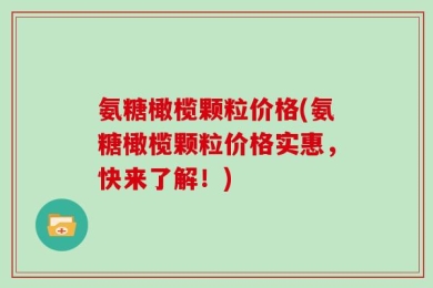 氨糖橄榄颗粒价格(氨糖橄榄颗粒价格实惠，快来了解！)