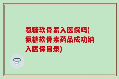 氨糖软骨素入医保吗(氨糖软骨素药品成功纳入医保目录)